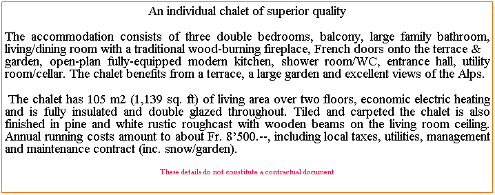 Text Box: An individual chalet of superior quality 
The accommodation consists of three double bedrooms, balcony, large family bathroom, living/dining room with a traditional wood-burning fireplace, French doors onto the terrace & 
garden, open-plan fully-equipped modern kitchen, shower room/WC, entrance hall, utility room/cellar. The chalet benefits from a terrace, a large garden and excellent views of the Alps.
 The chalet has 105 m2 (1,139 sq. ft) of living area over two floors, economic electric heating and is fully insulated and double glazed throughout. Tiled and carpeted the chalet is also finished in pine and white rustic roughcast with wooden beams on the living room ceiling. Annual running costs amount to about Fr. 8500.--, including local taxes, utilities, management and maintenance contract (inc. snow/garden).
These details do not constitute a contractual document
